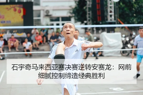石宇奇马来西亚赛决赛逆转安赛龙：网前细腻控制缔造经典胜利