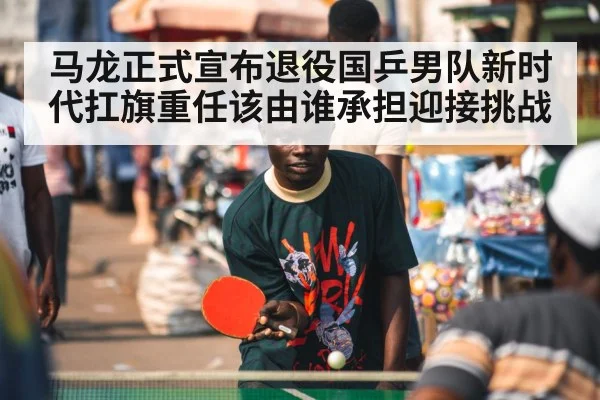 马龙正式宣布退役国乒男队新时代扛旗重任该由谁承担迎接挑战